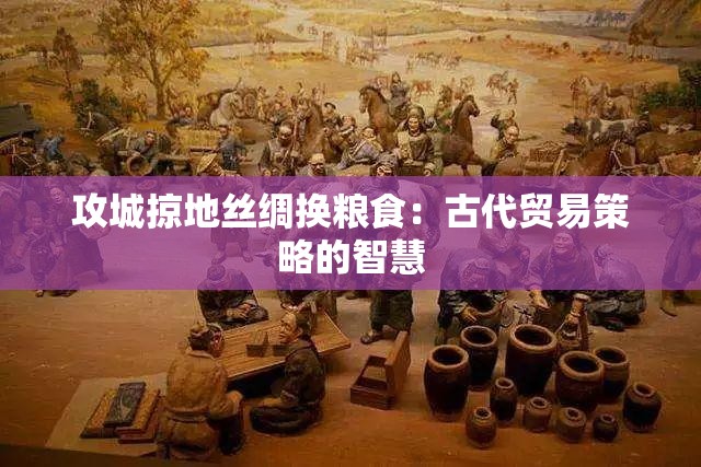 攻城掠地丝绸换粮食：古代贸易策略的智慧